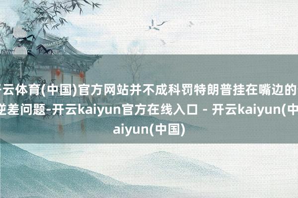 开云体育(中国)官方网站并不成科罚特朗普挂在嘴边的生意逆差问题-开云kaiyun官方在线入口 - 开云kaiyun(中国)