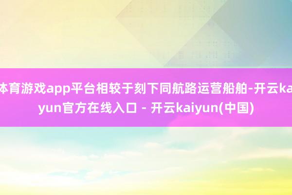 体育游戏app平台相较于刻下同航路运营船舶-开云kaiyun官方在线入口 - 开云kaiyun(中国)