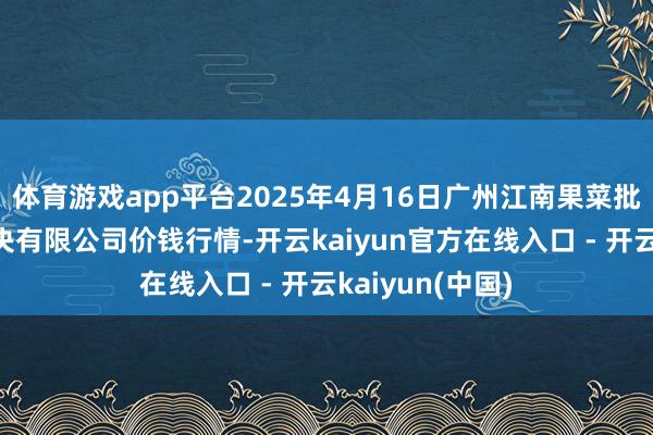 体育游戏app平台2025年4月16日广州江南果菜批发商场蓄意解决有限公司价钱行情-开云kaiyun官方在线入口 - 开云kaiyun(中国)