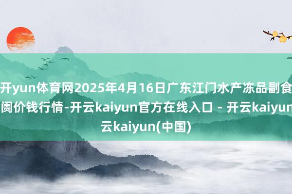 开yun体育网2025年4月16日广东江门水产冻品副食批发阛阓价钱行情-开云kaiyun官方在线入口 - 开云kaiyun(中国)