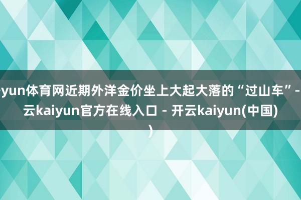 开yun体育网近期外洋金价坐上大起大落的“过山车”-开云kaiyun官方在线入口 - 开云kaiyun(中国)