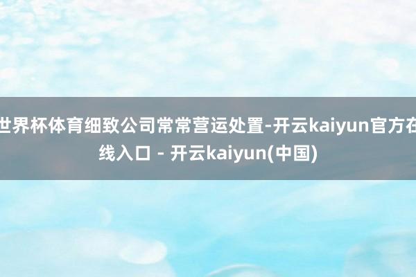世界杯体育细致公司常常营运处置-开云kaiyun官方在线入口 - 开云kaiyun(中国)