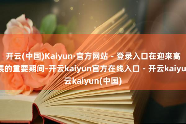 开云(中国)Kaiyun·官方网站 - 登录入口在迎来高出式发展的重要期间-开云kaiyun官方在线入口 - 开云kaiyun(中国)
