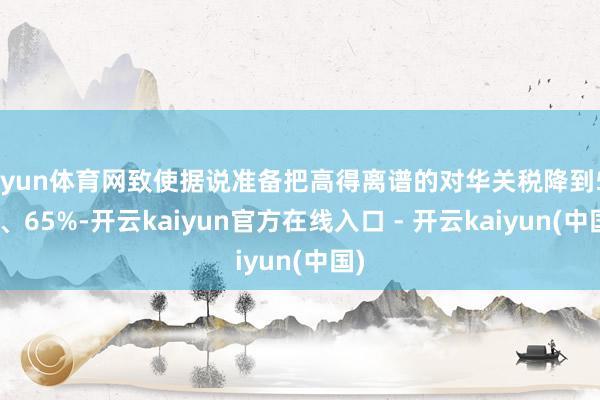开yun体育网致使据说准备把高得离谱的对华关税降到50%、65%-开云kaiyun官方在线入口 - 开云kaiyun(中国)