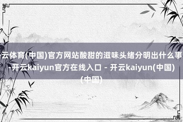 开云体育(中国)官方网站酸甜的滋味头绪分明出什么事了-开云kaiyun官方在线入口 - 开云kaiyun(中国)