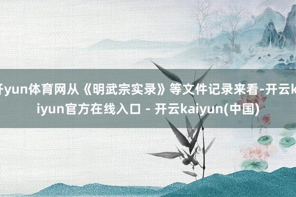 开yun体育网从《明武宗实录》等文件记录来看-开云kaiyun官方在线入口 - 开云kaiyun(中国)