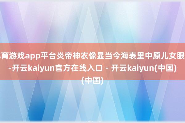 体育游戏app平台炎帝神农像显当今海表里中原儿女眼前-开云kaiyun官方在线入口 - 开云kaiyun(中国)