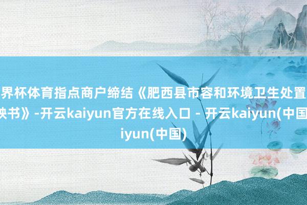 世界杯体育指点商户缔结《肥西县市容和环境卫生处置遭殃书》-开云kaiyun官方在线入口 - 开云kaiyun(中国)