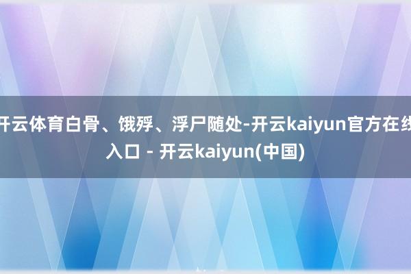 开云体育白骨、饿殍、浮尸随处-开云kaiyun官方在线入口 - 开云kaiyun(中国)
