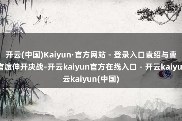 开云(中国)Kaiyun·官方网站 - 登录入口袁绍与曹操欲在官渡伸开决战-开云kaiyun官方在线入口 - 开云kaiyun(中国)