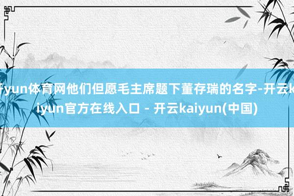 开yun体育网他们但愿毛主席题下董存瑞的名字-开云kaiyun官方在线入口 - 开云kaiyun(中国)
