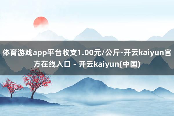 体育游戏app平台收支1.00元/公斤-开云kaiyun官方在线入口 - 开云kaiyun(中国)