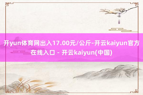 开yun体育网出入17.00元/公斤-开云kaiyun官方在线入口 - 开云kaiyun(中国)