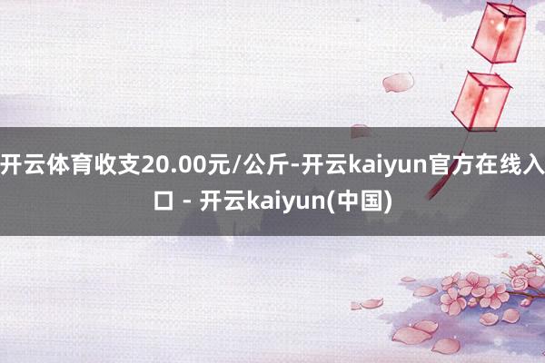 开云体育收支20.00元/公斤-开云kaiyun官方在线入口 - 开云kaiyun(中国)