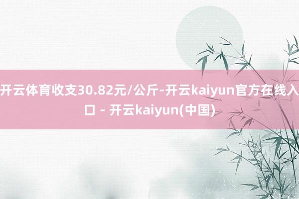 开云体育收支30.82元/公斤-开云kaiyun官方在线入口 - 开云kaiyun(中国)