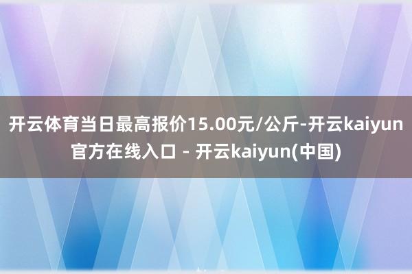 开云体育当日最高报价15.00元/公斤-开云kaiyun官方在线入口 - 开云kaiyun(中国)