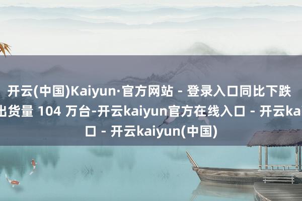 开云(中国)Kaiyun·官方网站 - 登录入口同比下跌 3%；华为出货量 104 万台-开云kaiyun官方在线入口 - 开云kaiyun(中国)