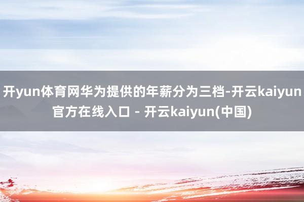 开yun体育网华为提供的年薪分为三档-开云kaiyun官方在线入口 - 开云kaiyun(中国)