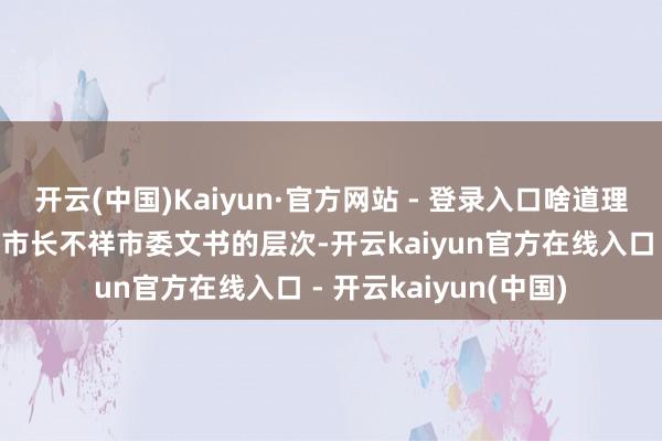 开云(中国)Kaiyun·官方网站 - 登录入口啥道理呢？相当于地级市的市长不祥市委文书的层次-开云kaiyun官方在线入口 - 开云kaiyun(中国)