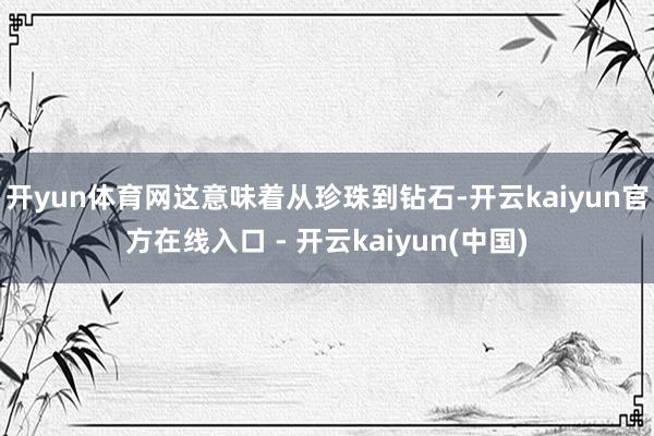 开yun体育网这意味着从珍珠到钻石-开云kaiyun官方在线入口 - 开云kaiyun(中国)