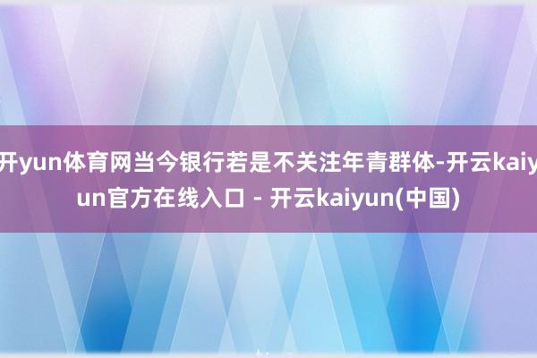 开yun体育网当今银行若是不关注年青群体-开云kaiyun官方在线入口 - 开云kaiyun(中国)