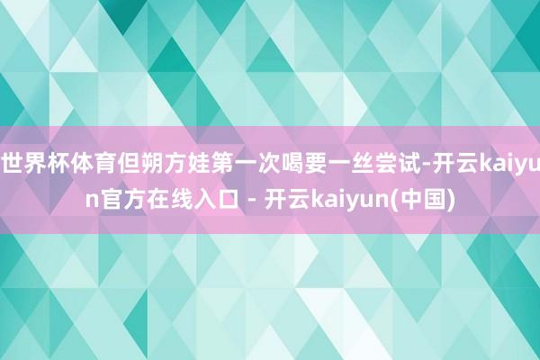 世界杯体育但朔方娃第一次喝要一丝尝试-开云kaiyun官方在线入口 - 开云kaiyun(中国)