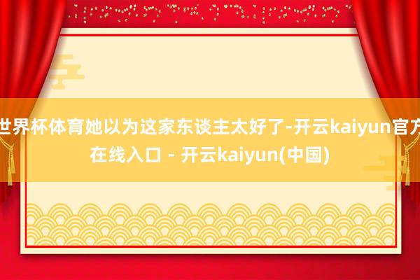 世界杯体育她以为这家东谈主太好了-开云kaiyun官方在线入口 - 开云kaiyun(中国)