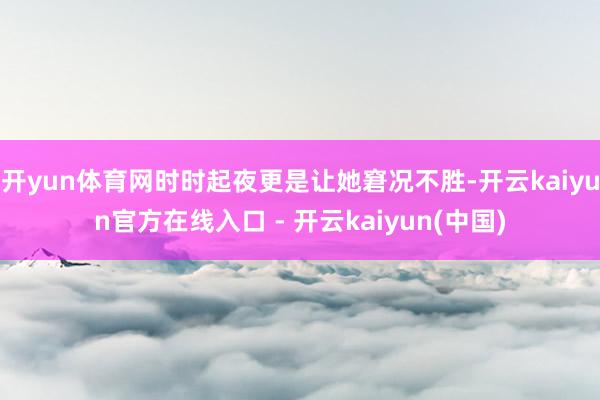 开yun体育网时时起夜更是让她窘况不胜-开云kaiyun官方在线入口 - 开云kaiyun(中国)