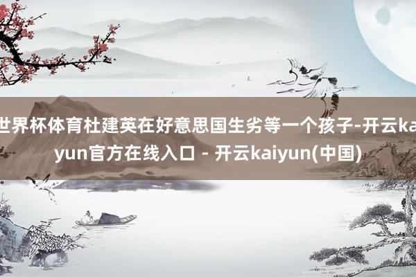 世界杯体育杜建英在好意思国生劣等一个孩子-开云kaiyun官方在线入口 - 开云kaiyun(中国)
