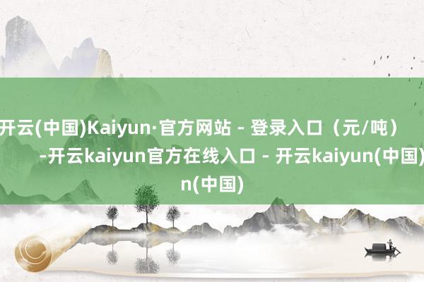 开云(中国)Kaiyun·官方网站 - 登录入口（元/吨）            -开云kaiyun官方在线入口 - 开云kaiyun(中国)
