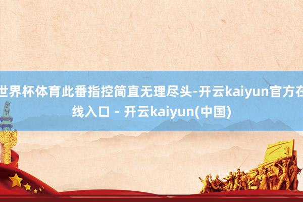 世界杯体育此番指控简直无理尽头-开云kaiyun官方在线入口 - 开云kaiyun(中国)