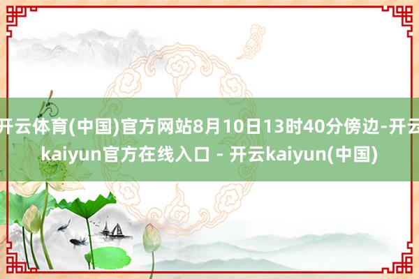 开云体育(中国)官方网站8月10日13时40分傍边-开云kaiyun官方在线入口 - 开云kaiyun(中国)