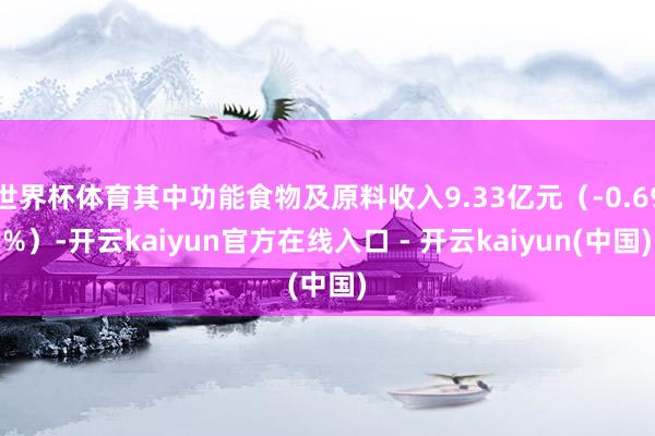 世界杯体育其中功能食物及原料收入9.33亿元（-0.69%）-开云kaiyun官方在线入口 - 开云kaiyun(中国)