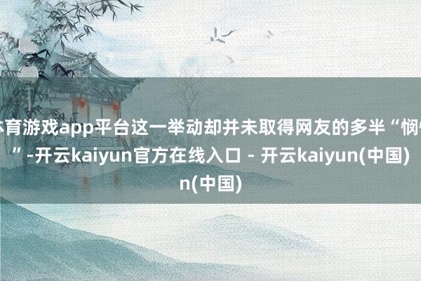 体育游戏app平台这一举动却并未取得网友的多半“悯恻”-开云kaiyun官方在线入口 - 开云kaiyun(中国)