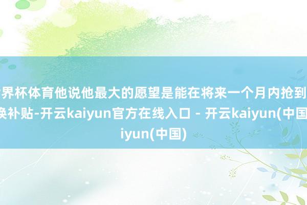 世界杯体育他说他最大的愿望是能在将来一个月内抢到置换补贴-开云kaiyun官方在线入口 - 开云kaiyun(中国)