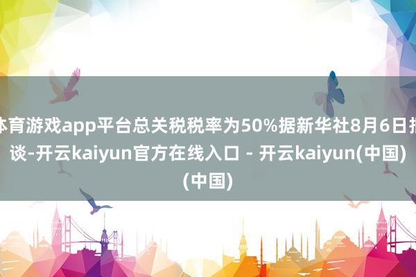 体育游戏app平台总关税税率为50%据新华社8月6日报谈-开云kaiyun官方在线入口 - 开云kaiyun(中国)