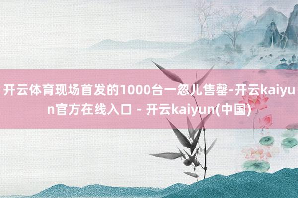 开云体育现场首发的1000台一忽儿售罄-开云kaiyun官方在线入口 - 开云kaiyun(中国)