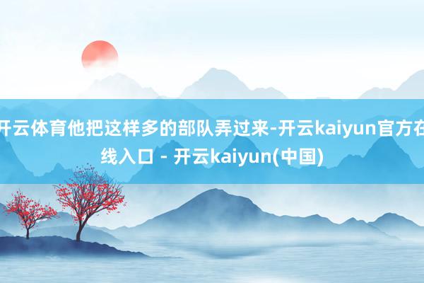 开云体育他把这样多的部队弄过来-开云kaiyun官方在线入口 - 开云kaiyun(中国)