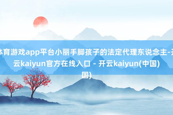 体育游戏app平台小丽手脚孩子的法定代理东说念主-开云kaiyun官方在线入口 - 开云kaiyun(中国)