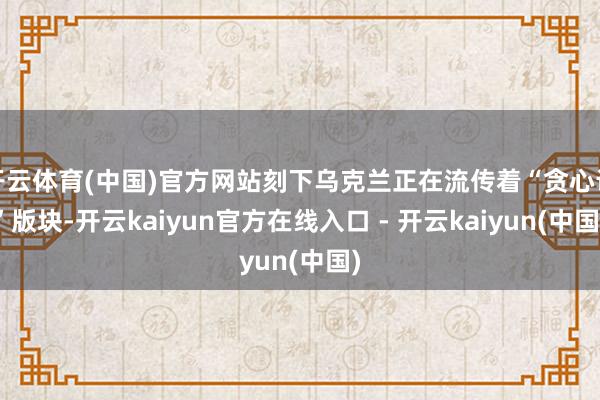 开云体育(中国)官方网站刻下乌克兰正在流传着“贪心论”版块-开云kaiyun官方在线入口 - 开云kaiyun(中国)