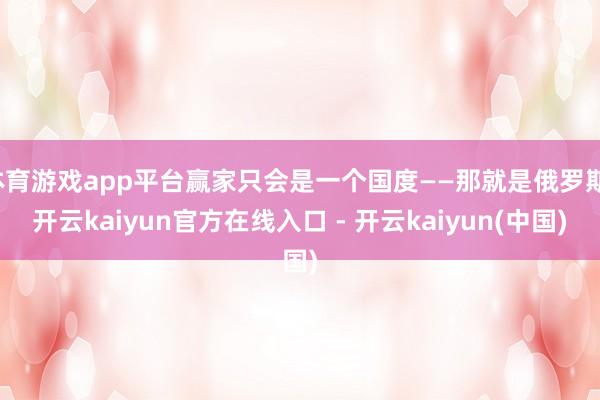 体育游戏app平台赢家只会是一个国度——那就是俄罗斯-开云kaiyun官方在线入口 - 开云kaiyun(中国)