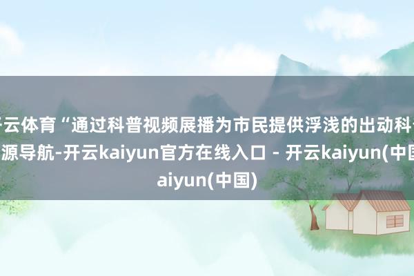 开云体育“通过科普视频展播为市民提供浮浅的出动科普资源导航-开云kaiyun官方在线入口 - 开云kaiyun(中国)