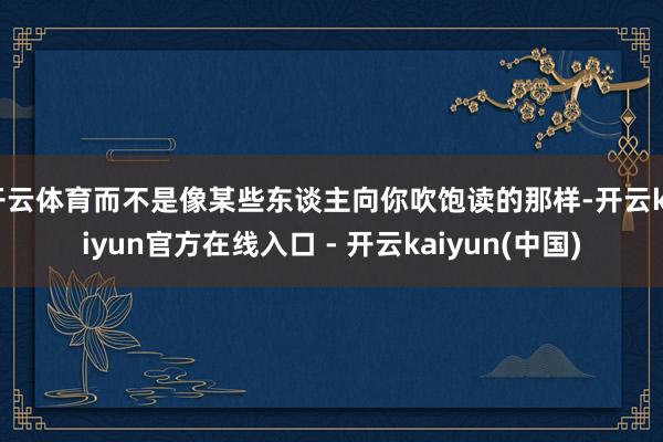 开云体育而不是像某些东谈主向你吹饱读的那样-开云kaiyun官方在线入口 - 开云kaiyun(中国)