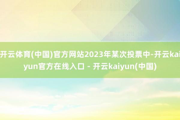 开云体育(中国)官方网站2023年某次投票中-开云kaiyun官方在线入口 - 开云kaiyun(中国)