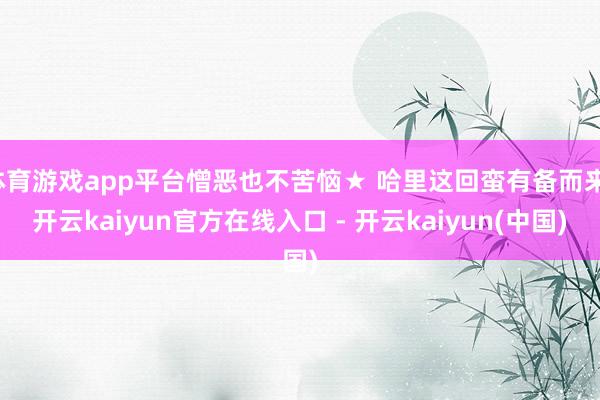 体育游戏app平台憎恶也不苦恼★ 哈里这回蛮有备而来-开云kaiyun官方在线入口 - 开云kaiyun(中国)
