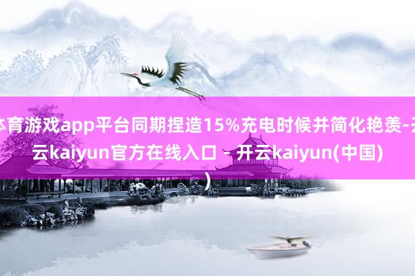 体育游戏app平台同期捏造15%充电时候并简化艳羡-开云kaiyun官方在线入口 - 开云kaiyun(中国)