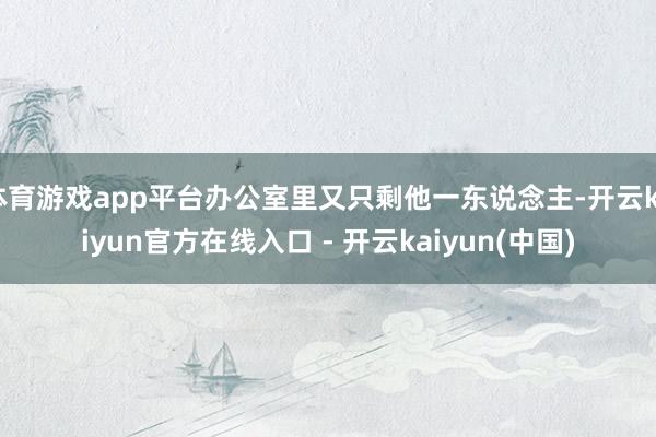 体育游戏app平台办公室里又只剩他一东说念主-开云kaiyun官方在线入口 - 开云kaiyun(中国)