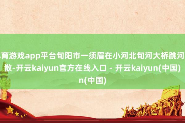 体育游戏app平台旬阳市一须眉在小河北旬河大桥跳河失散-开云kaiyun官方在线入口 - 开云kaiyun(中国)