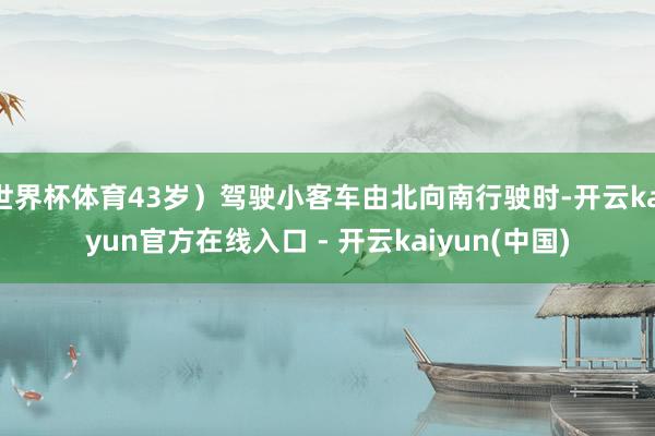 世界杯体育43岁）驾驶小客车由北向南行驶时-开云kaiyun官方在线入口 - 开云kaiyun(中国)