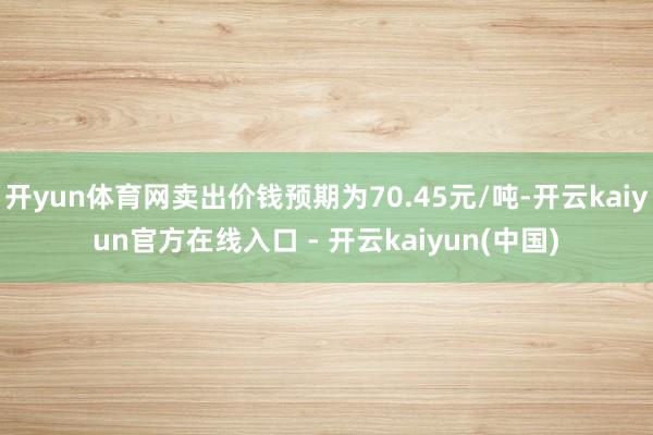 开yun体育网卖出价钱预期为70.45元/吨-开云kaiyun官方在线入口 - 开云kaiyun(中国)